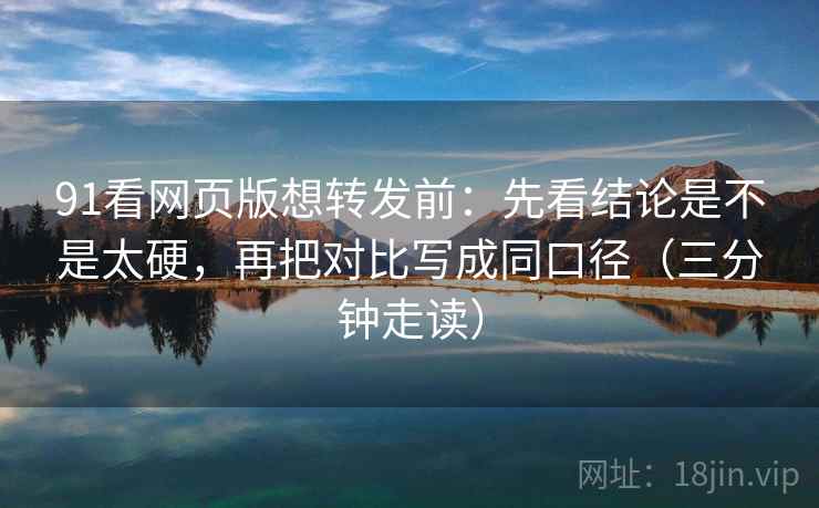 91看网页版想转发前：先看结论是不是太硬，再把对比写成同口径（三分钟走读）