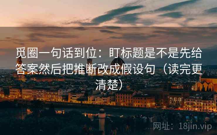 觅圈一句话到位：盯标题是不是先给答案然后把推断改成假设句（读完更清楚）