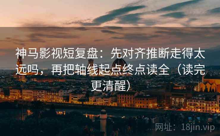 神马影视短复盘：先对齐推断走得太远吗，再把轴线起点终点读全（读完更清醒）