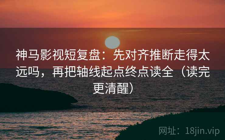 神马影视短复盘：先对齐推断走得太远吗，再把轴线起点终点读全（读完更清醒）