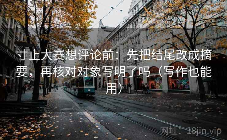 寸止大赛想评论前：先把结尾改成摘要，再核对对象写明了吗（写作也能用）