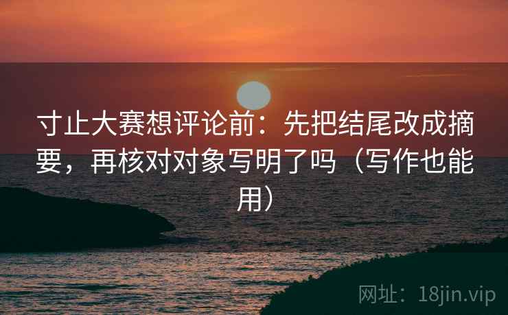 寸止大赛想评论前：先把结尾改成摘要，再核对对象写明了吗（写作也能用）