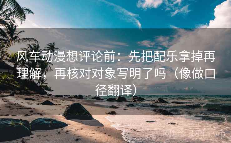 风车动漫想评论前：先把配乐拿掉再理解，再核对对象写明了吗（像做口径翻译）