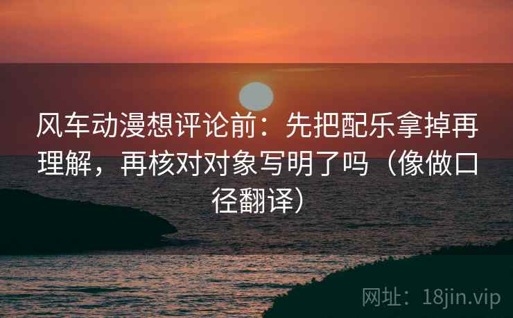 风车动漫想评论前：先把配乐拿掉再理解，再核对对象写明了吗（像做口径翻译）