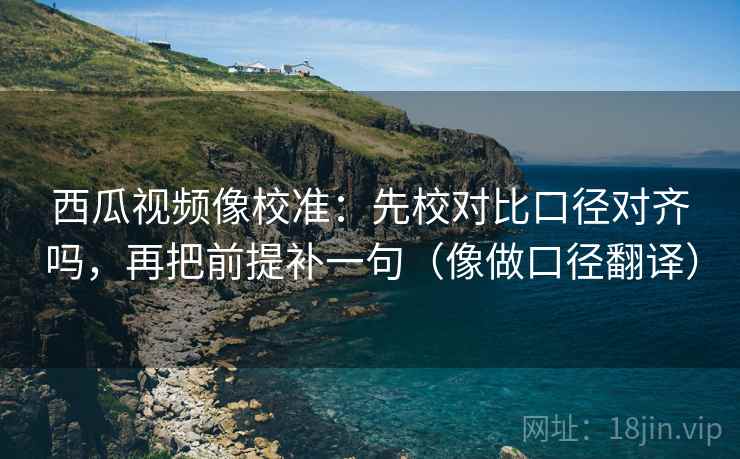 西瓜视频像校准：先校对比口径对齐吗，再把前提补一句（像做口径翻译）