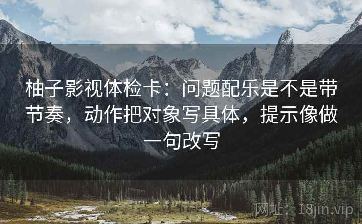 柚子影视体检卡：问题配乐是不是带节奏，动作把对象写具体，提示像做一句改写