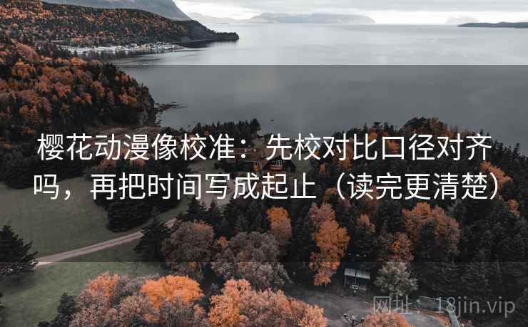 樱花动漫像校准：先校对比口径对齐吗，再把时间写成起止（读完更清楚）