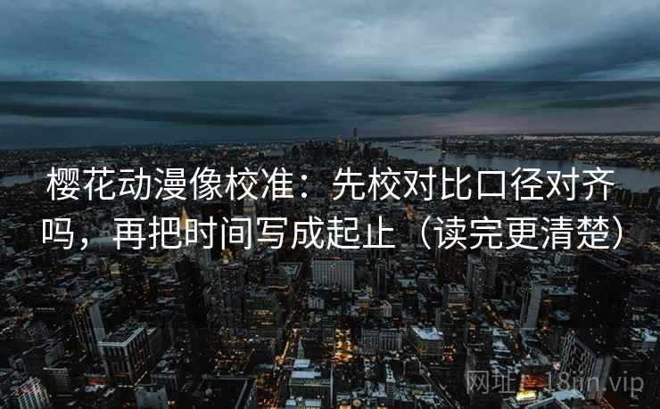 樱花动漫像校准：先校对比口径对齐吗，再把时间写成起止（读完更清楚）