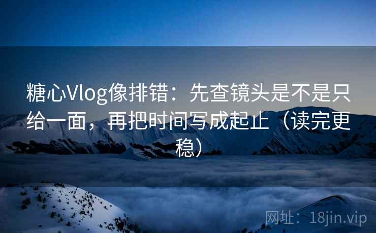 糖心Vlog像排错：先查镜头是不是只给一面，再把时间写成起止（读完更稳）