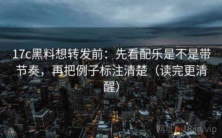 17c黑料想转发前：先看配乐是不是带节奏，再把例子标注清楚（读完更清醒）