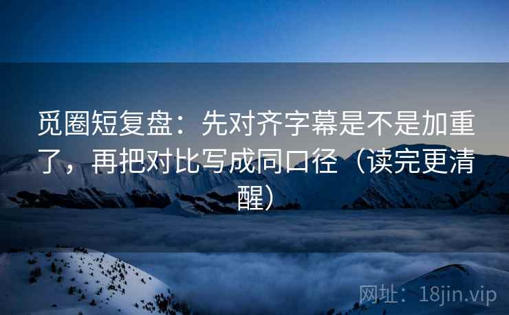 觅圈短复盘：先对齐字幕是不是加重了，再把对比写成同口径（读完更清醒）