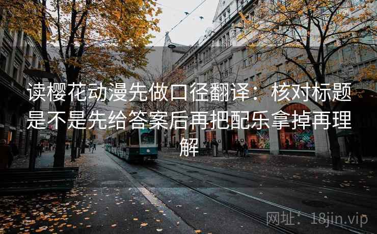 读樱花动漫先做口径翻译：核对标题是不是先给答案后再把配乐拿掉再理解