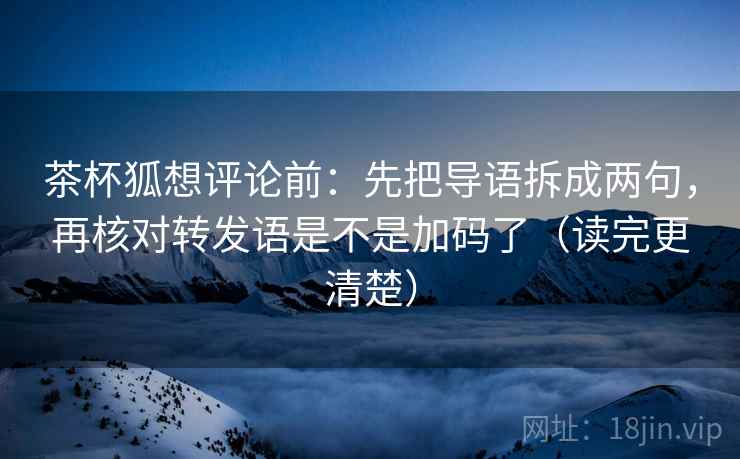 茶杯狐想评论前：先把导语拆成两句，再核对转发语是不是加码了（读完更清楚）