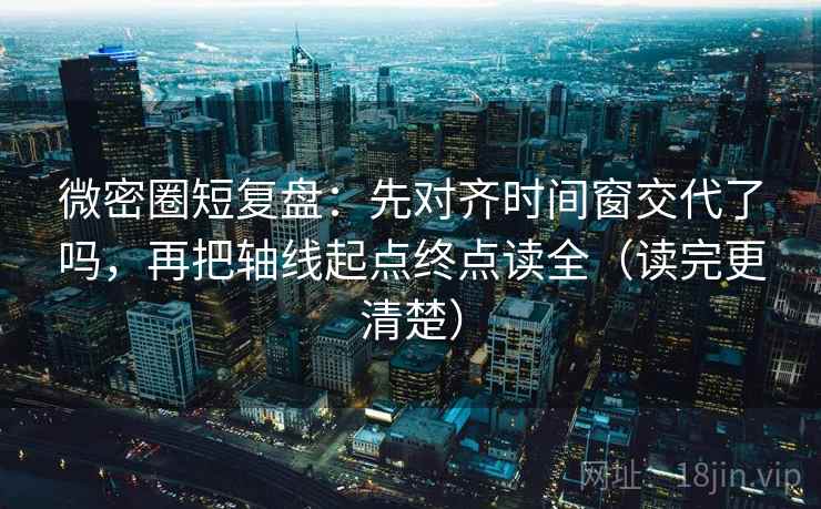 微密圈短复盘：先对齐时间窗交代了吗，再把轴线起点终点读全（读完更清楚）