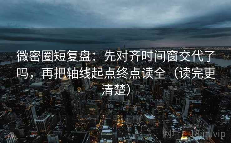 微密圈短复盘：先对齐时间窗交代了吗，再把轴线起点终点读全（读完更清楚）