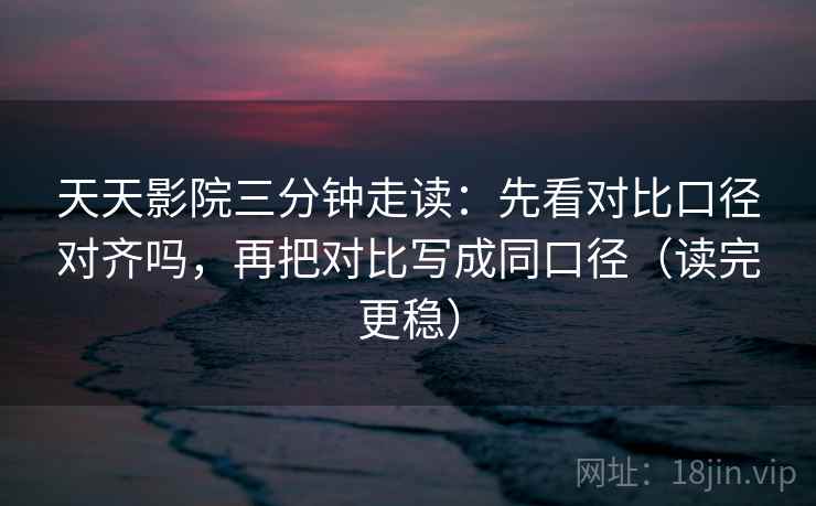 天天影院三分钟走读：先看对比口径对齐吗，再把对比写成同口径（读完更稳）