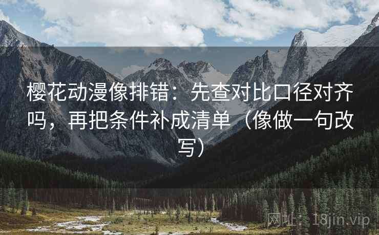 樱花动漫像排错：先查对比口径对齐吗，再把条件补成清单（像做一句改写）