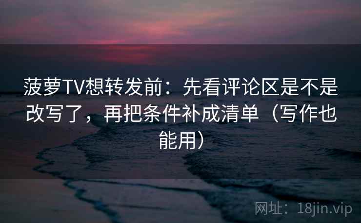 菠萝TV想转发前：先看评论区是不是改写了，再把条件补成清单（写作也能用）