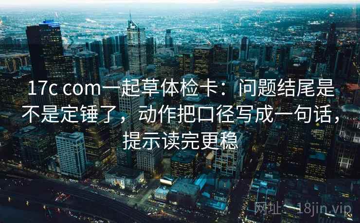 17c com一起草体检卡：问题结尾是不是定锤了，动作把口径写成一句话，提示读完更稳