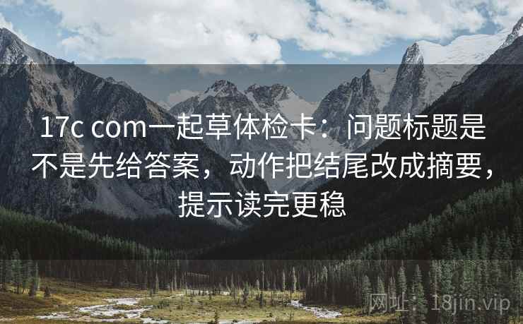 17c com一起草体检卡：问题标题是不是先给答案，动作把结尾改成摘要，提示读完更稳