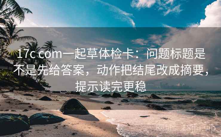 17c com一起草体检卡：问题标题是不是先给答案，动作把结尾改成摘要，提示读完更稳