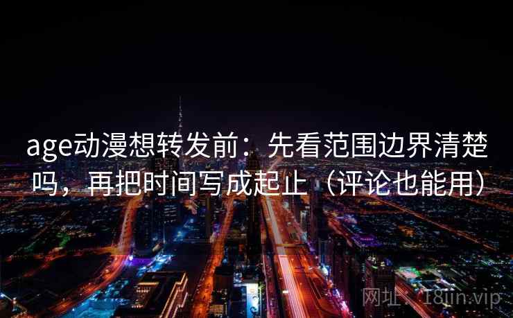 age动漫想转发前：先看范围边界清楚吗，再把时间写成起止（评论也能用）