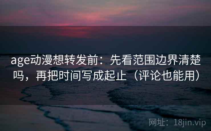 age动漫想转发前：先看范围边界清楚吗，再把时间写成起止（评论也能用）