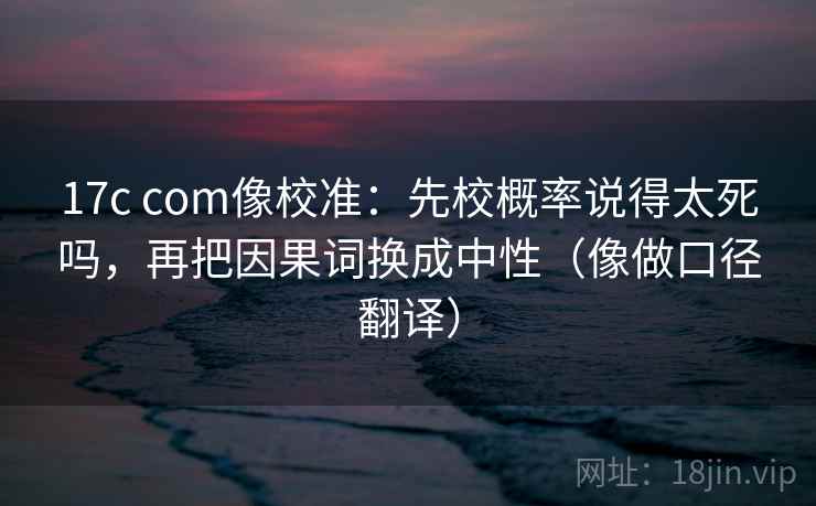 17c com像校准：先校概率说得太死吗，再把因果词换成中性（像做口径翻译）