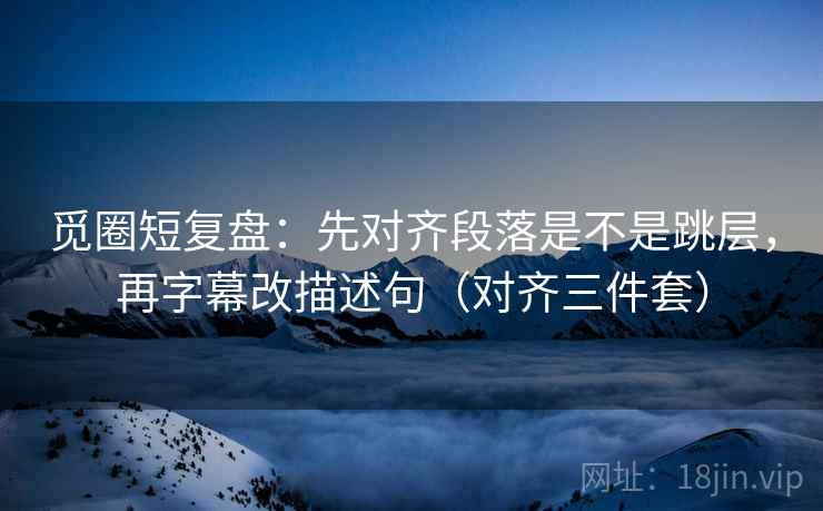 觅圈短复盘：先对齐段落是不是跳层，再字幕改描述句（对齐三件套）
