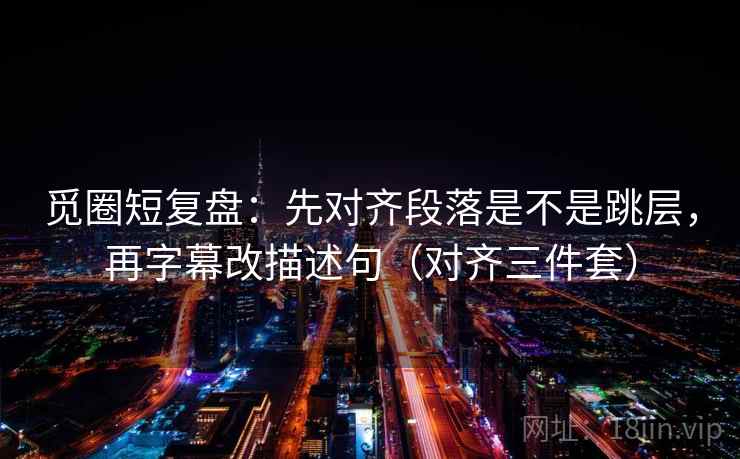 觅圈短复盘：先对齐段落是不是跳层，再字幕改描述句（对齐三件套）