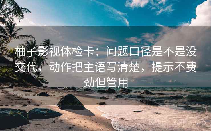 柚子影视体检卡：问题口径是不是没交代，动作把主语写清楚，提示不费劲但管用