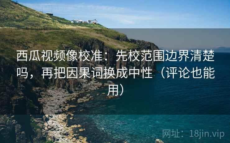 西瓜视频像校准：先校范围边界清楚吗，再把因果词换成中性（评论也能用）