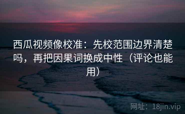 西瓜视频像校准：先校范围边界清楚吗，再把因果词换成中性（评论也能用）