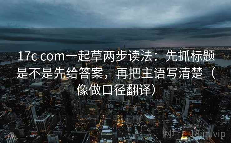 17c com一起草两步读法：先抓标题是不是先给答案，再把主语写清楚（像做口径翻译）