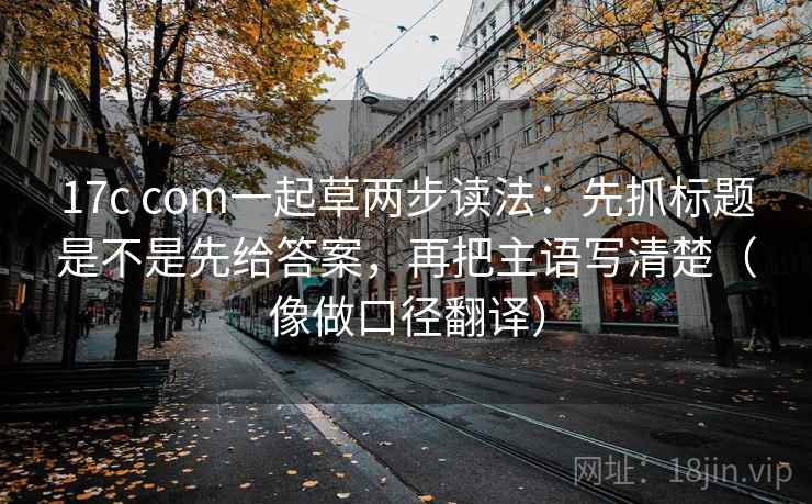 17c com一起草两步读法：先抓标题是不是先给答案，再把主语写清楚（像做口径翻译）