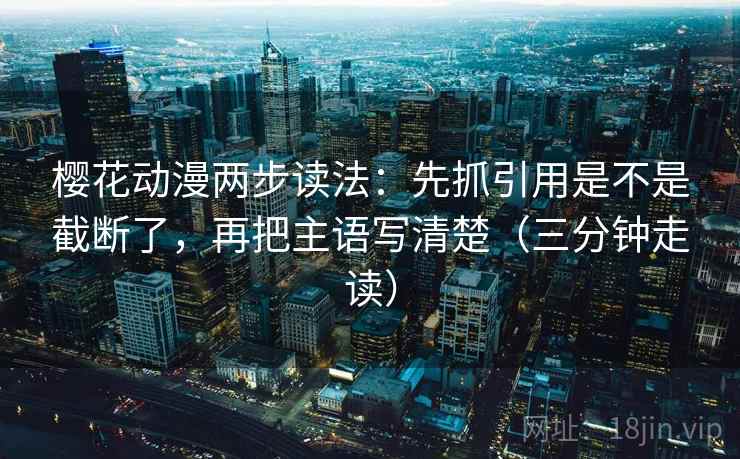 樱花动漫两步读法：先抓引用是不是截断了，再把主语写清楚（三分钟走读）