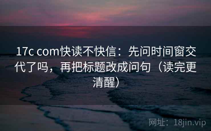 17c com快读不快信：先问时间窗交代了吗，再把标题改成问句（读完更清醒）