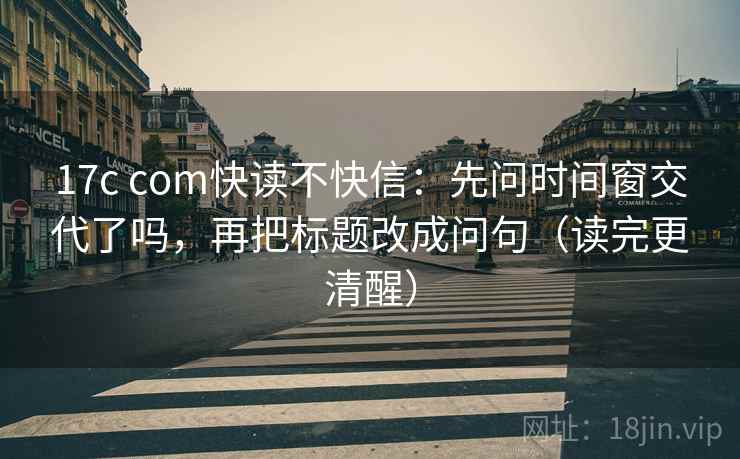 17c com快读不快信：先问时间窗交代了吗，再把标题改成问句（读完更清醒）