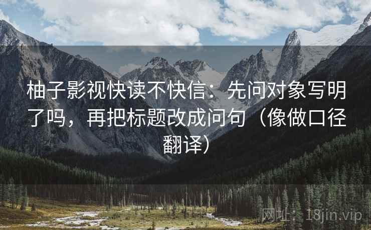柚子影视快读不快信：先问对象写明了吗，再把标题改成问句（像做口径翻译）