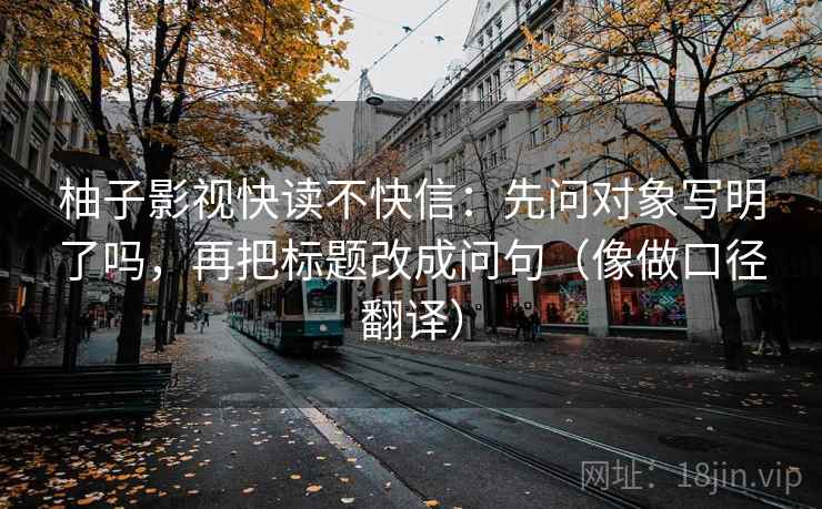 柚子影视快读不快信：先问对象写明了吗，再把标题改成问句（像做口径翻译）