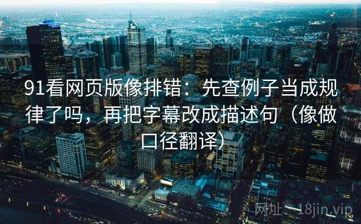 91看网页版像排错：先查例子当成规律了吗，再把字幕改成描述句（像做口径翻译）