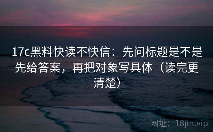 17c黑料快读不快信：先问标题是不是先给答案，再把对象写具体（读完更清楚）
