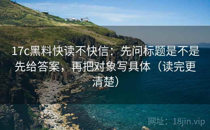 17c黑料快读不快信：先问标题是不是先给答案，再把对象写具体（读完更清楚）
