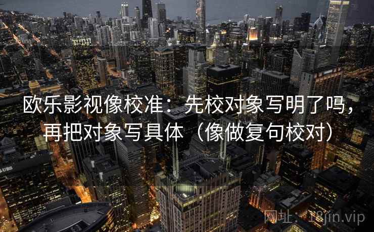 欧乐影视像校准：先校对象写明了吗，再把对象写具体（像做复句校对）