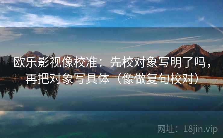 欧乐影视像校准：先校对象写明了吗，再把对象写具体（像做复句校对）