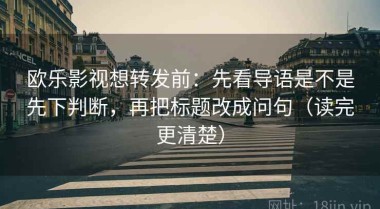 欧乐影视想转发前：先看导语是不是先下判断，再把标题改成问句（读完更清楚）