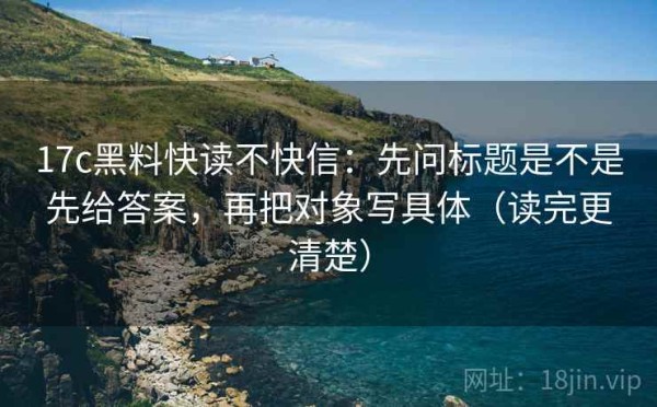 17c黑料快读不快信：先问标题是不是先给答案，再把对象写具体（读完更清楚）