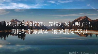 欧乐影视像校准：先校对象写明了吗，再把对象写具体（像做复句校对）