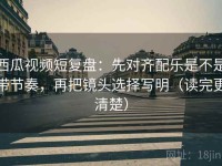 西瓜视频短复盘：先对齐配乐是不是带节奏，再把镜头选择写明（读完更清楚）
