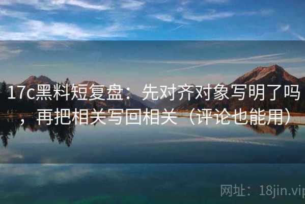 17c黑料短复盘：先对齐对象写明了吗，再把相关写回相关（评论也能用）